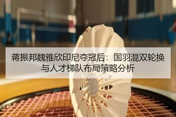蒋振邦魏雅欣印尼夺冠后：国羽混双轮换与人才梯队布局策略分析
