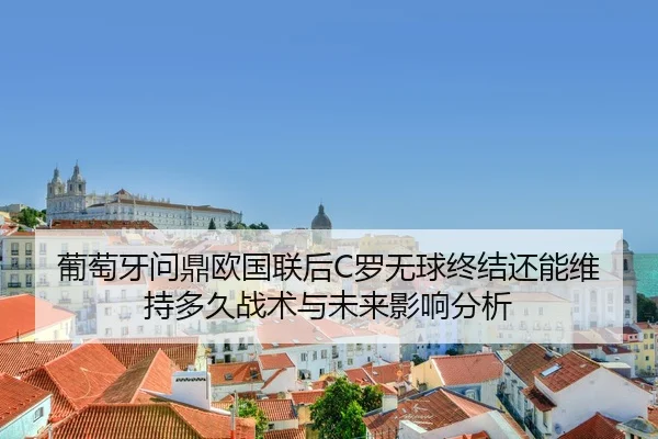 葡萄牙问鼎欧国联后C罗无球终结还能维持多久战术与未来影响分析