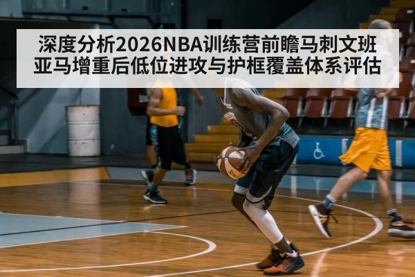 深度分析2026NBA训练营前瞻马刺文班亚马增重后低位进攻与护框覆盖体系评估